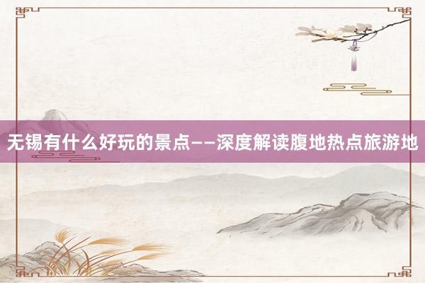 无锡有什么好玩的景点——深度解读腹地热点旅游地